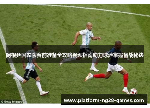 阿根廷国家队赛前准备全攻略视频指南助力球迷掌握备战秘诀